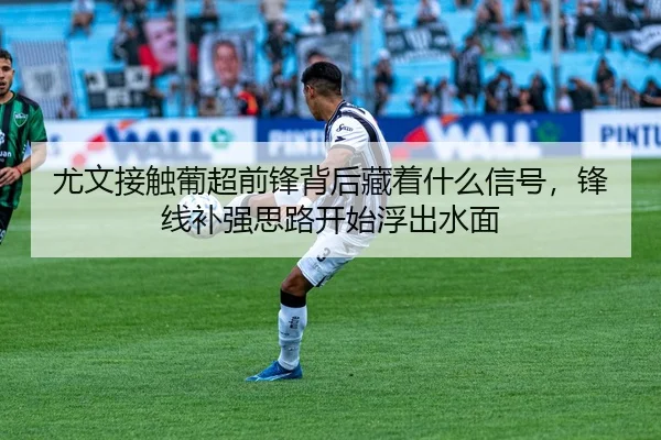 尤文接触葡超前锋背后藏着什么信号，锋线补强思路开始浮出水面 - CCTV
